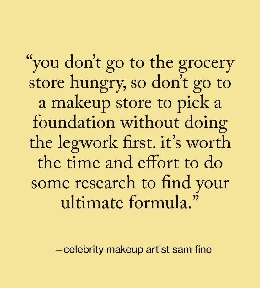 “You don’t go to the grocery store hungry, so don’t go to a makeup store to pick a foundation without doing the legwork first. It’s worth the time and effort to do some research to find your ultimate formula.”