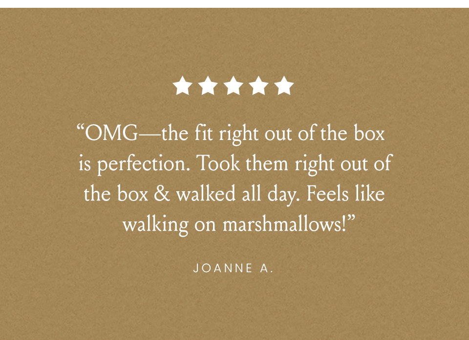 “OMG—the fit right out of the box is perfection. Took them right out of the box & walked all day. Feels like walking on marshmallows!” - Joanne A. 