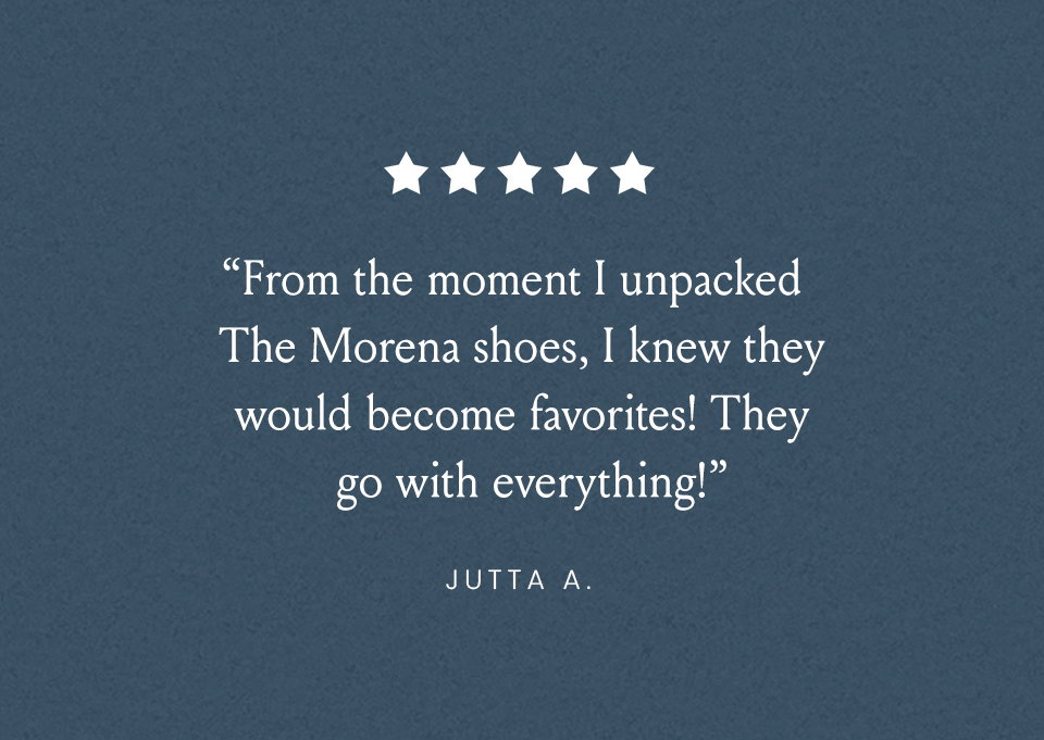 “From the moment I unpacked the Moreno shoes, I knew they would become favorites! They go with everything!” - Jutta A. 