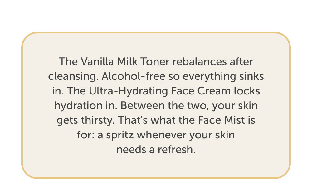 The Vanilla Milk Toner rebalances after cleansing. Alcohol-free so everything sinks in. The Ultra-Hydrating Face Cream locks hydration in. Between the two, your skin gets thirsty. That's what the Face Mist is for: a spritz whenever your skin needs a refresh.