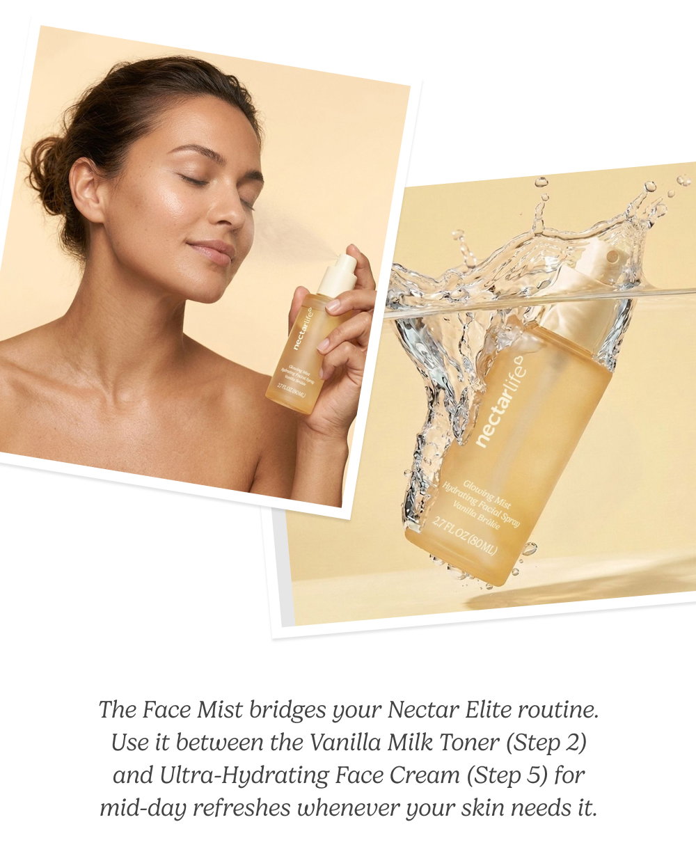 The Face Mist bridges your Nectar Elite routine. Use it between the Vanilla Milk Toner (Step 2) and Ultra-Hydrating Face Cream (Step 5) for mid-day refreshes whenever your skin needs it.