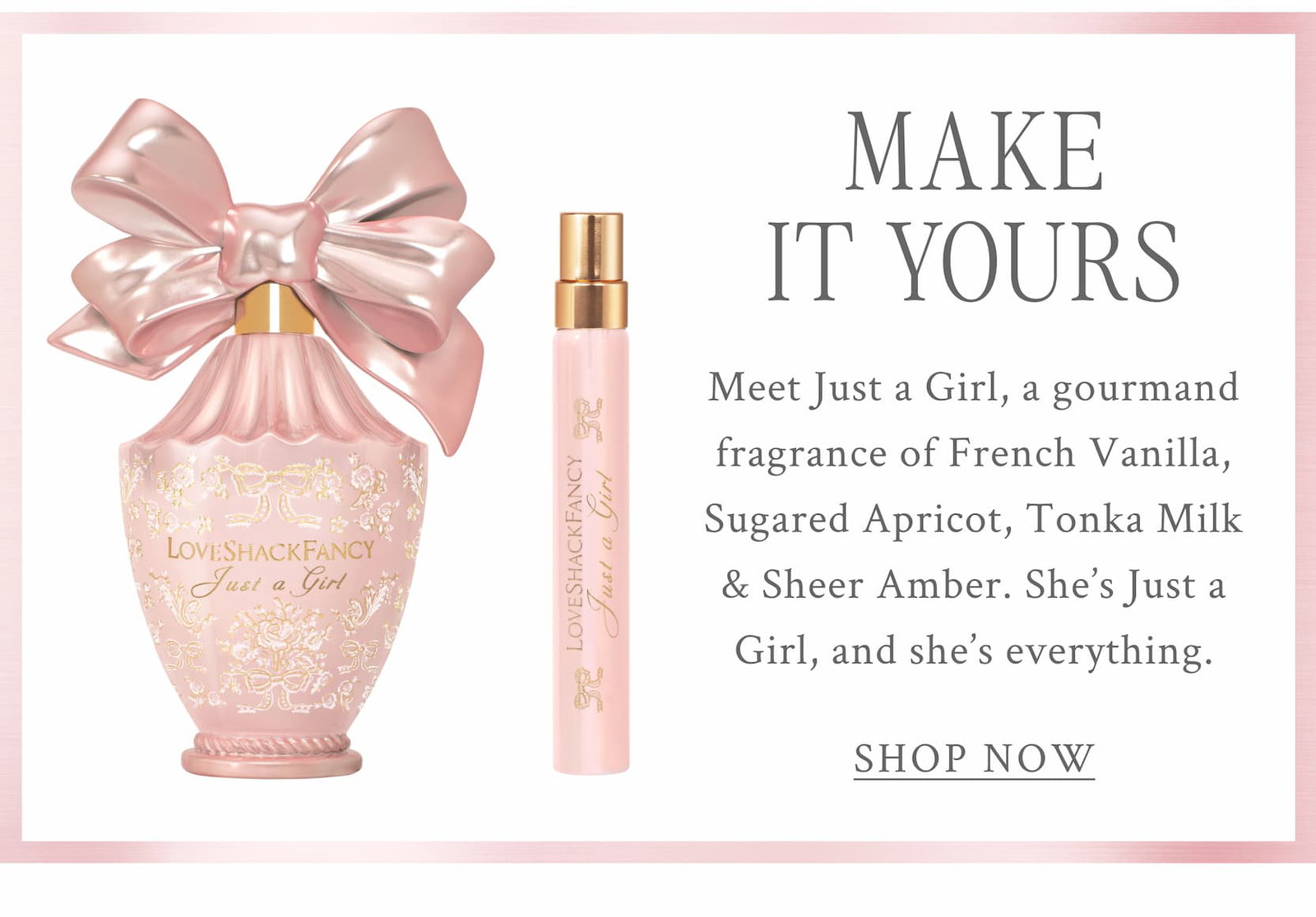 MAKE IT YOURS Meet Just a Girl, a gourmand fragrance of French Vanilla, Sugared Apricot, Tonka Milk & Sheer Amber. She's Just a Girl, and she's everything. <SHOP NOW>