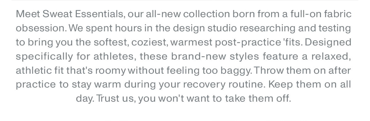 Meet the Sweat Essentials, our all-new collection born from a full-on fabric obsession. We spent hours in the design studio researching and testing to bring you the softest, coziest, warmest post-practice fits. Designed specifically for athletes, these brand-new styles feature a relaxed, athletic fit that's roomy without feeling too baggy. Throw them on after practice to stay warm during your recovery routine. Keep them on all day. Trust us, you won't want to take them off.