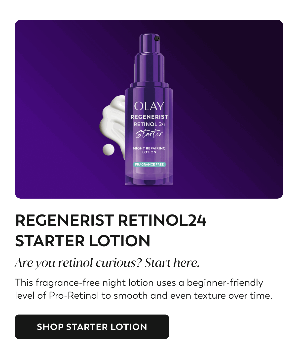 REGENERIST RETINOL24 STARTER LOTION. Are you retinol curious? Start here. This fragrance-free night lotion uses a beginner-friendly level of Pro-Retinol to smooth and even texture over time. SHOP STARTER LOTION
