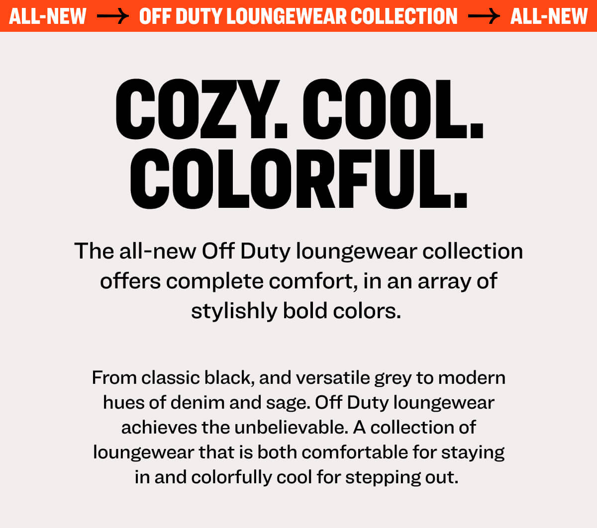ALL-NEW OFF DUTY LOUNGEWEAR COLLECTION ALL-NEW cozy. cool. colorful. The all-new Off Duty loungewear collection offers complete comfort, in an array of stylishly bold colors.  From classic black, and versatile grey to modern hues of denim and sage. Off Duty loungewear achieves the unbelievable. A collection of loungewear that is both comfortable for staying in and colorfully cool for stepping out. 