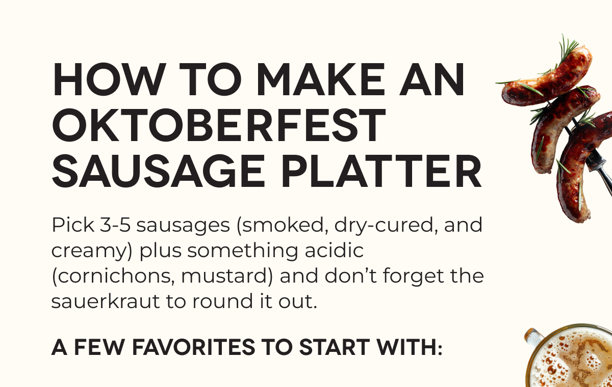HOW TO MAKE AN OKTOBERFEST SAUSAGE PLATTER Pick 3-5 sausages (smoked, dry-cured, and creamy) plus something acidic (cornichons, mustard) and don’t forget the sauerkraut to round it out. A few favorites to start with: