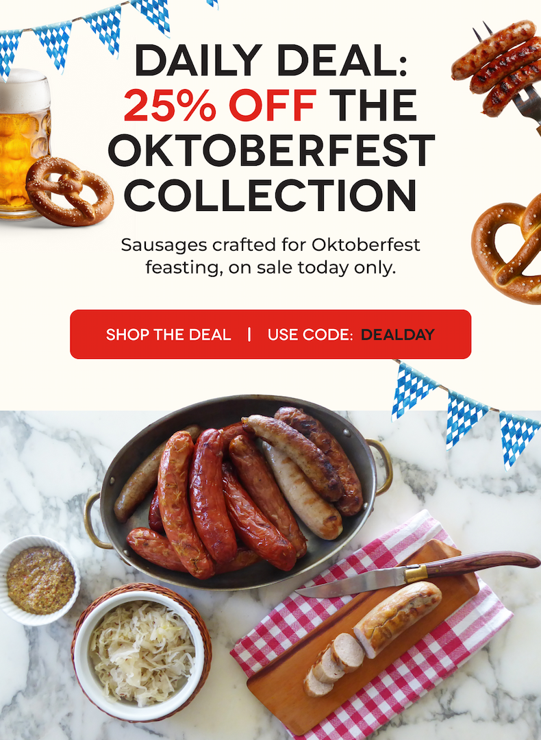 DAILY DEAL: 25% OFF THE OKTOBERFESTCOLLECTION Sausages crafted for Oktoberfest feasting, on sale today only. SHOP THE DEAL Use CODE: DEALDAY