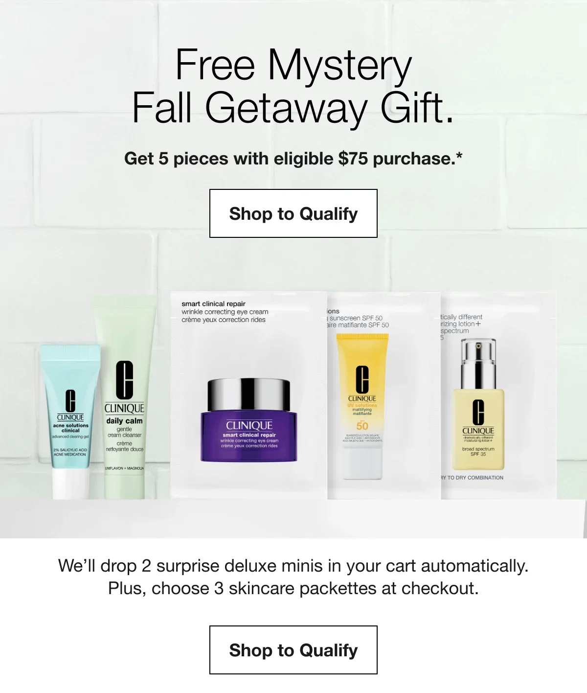Free Mystery Fall Getaway Gift. | Get 5 pieces with eligible $75 purchase.* | Shop to Qualify | We’ll drop 2 surprise deluxe minis in your cart automatically. Plus, choose 3 skincare packettes at checkout. | Shop to Qualify
