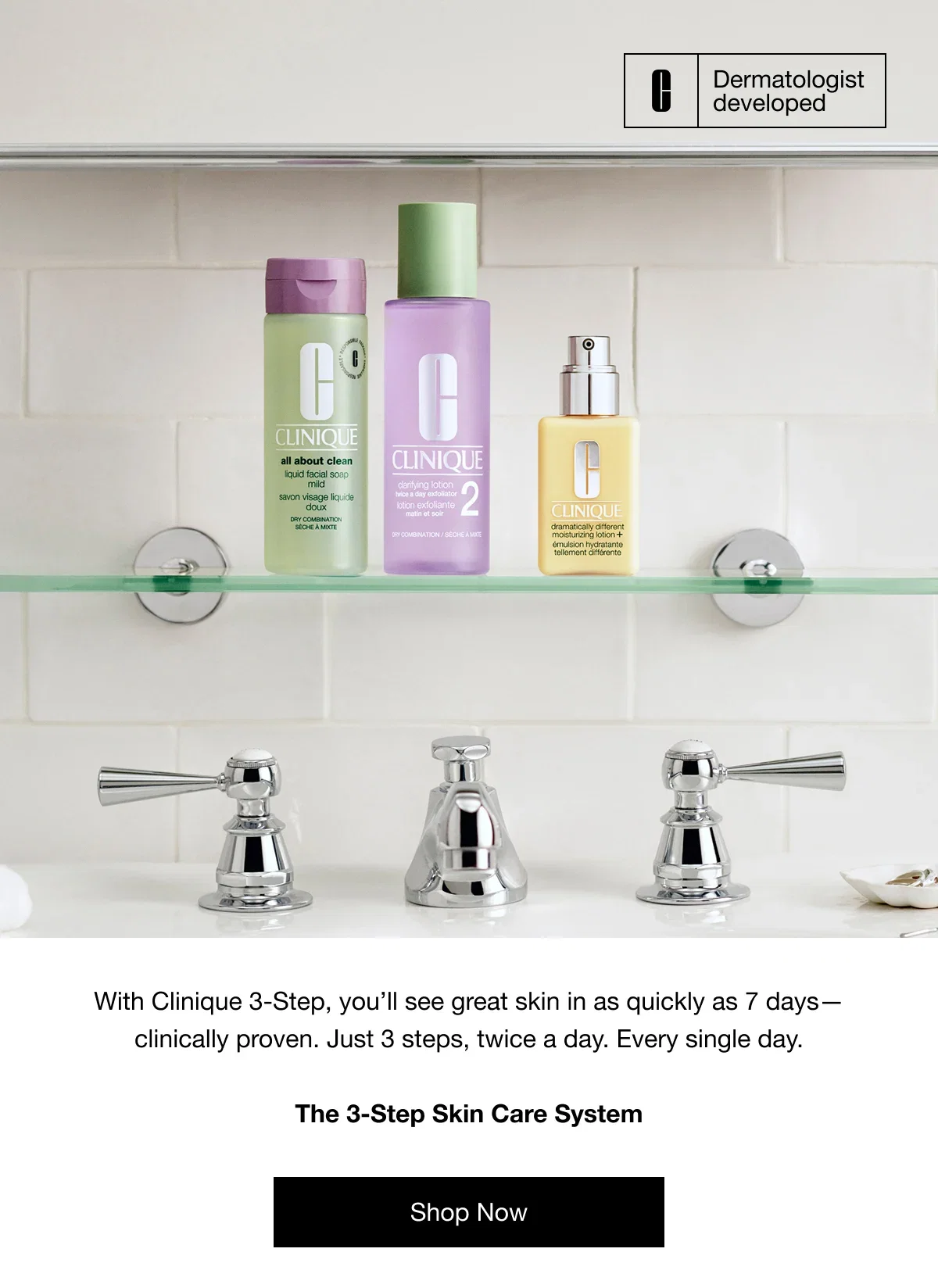 Dermatologist developed | With Clinique 3-Step, you’ll see great skin in as quickly as 7 days—clinically proven. Just 3 steps, twice a day. Every single day. | The 3-Step Skin Care System | Starting at 00.00. | Shop Now