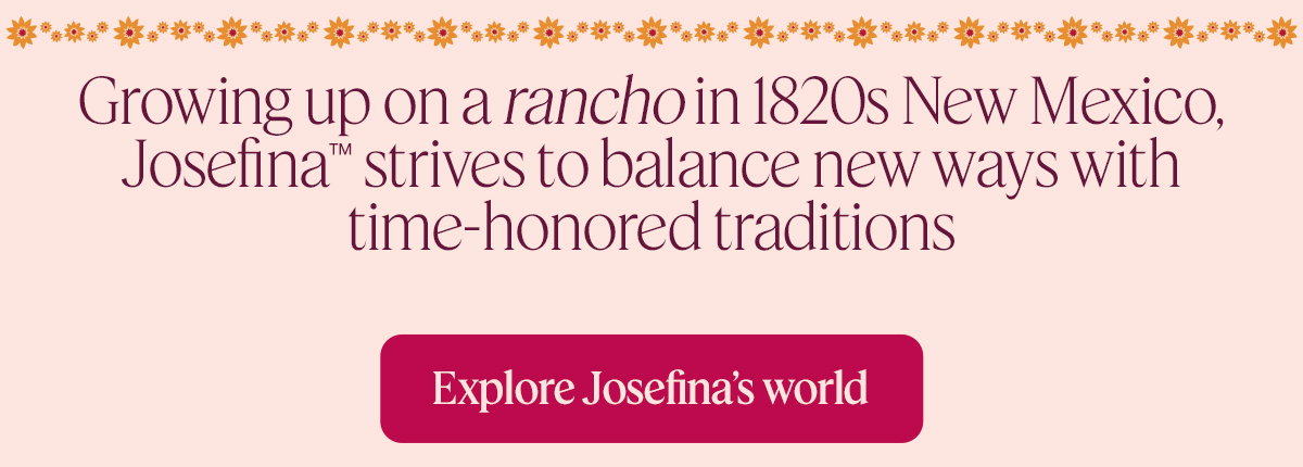 Growing up on a ranchoin 1820s New Mexico, Josefina™ strives to balance new ways with time-honored traditions. Explore Josefina’s world