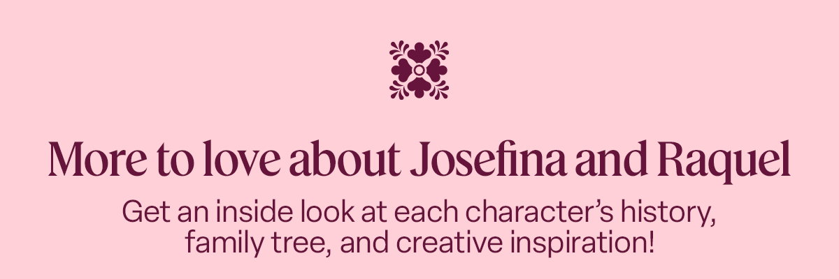 More to love about Josefina and Raquel Get an inside look at each character’s history, family tree, and creative inspiration! 