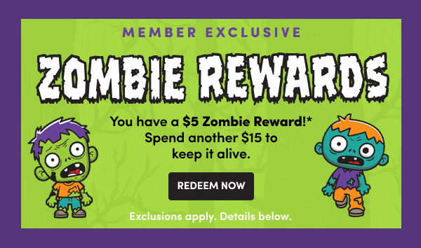 Cardmember Exclusive ZOMBIE REWARDS You have a $5 Zombie Reward!* Spend another $15 to keep it alive. REDEEM NOW