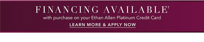 Financing available† with purchase on your Ethan Allen Platinum Credit Card | Learn more >