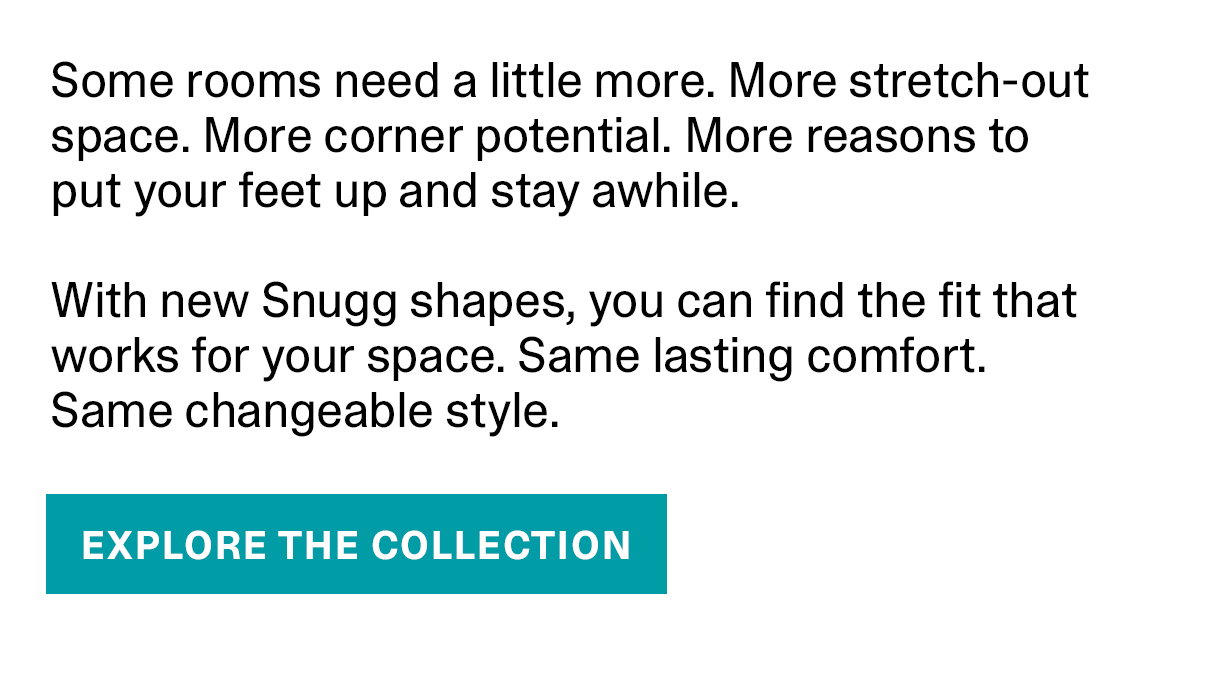 Some rooms need a little more. More stretch-out space. More corner potential. More reasons to put your feet up and stay awhile. With new Snugg shapes, you can find the fit that works for your space. Same lasing comfort. Same changeable style. EXPLORE THE COLLECTION >