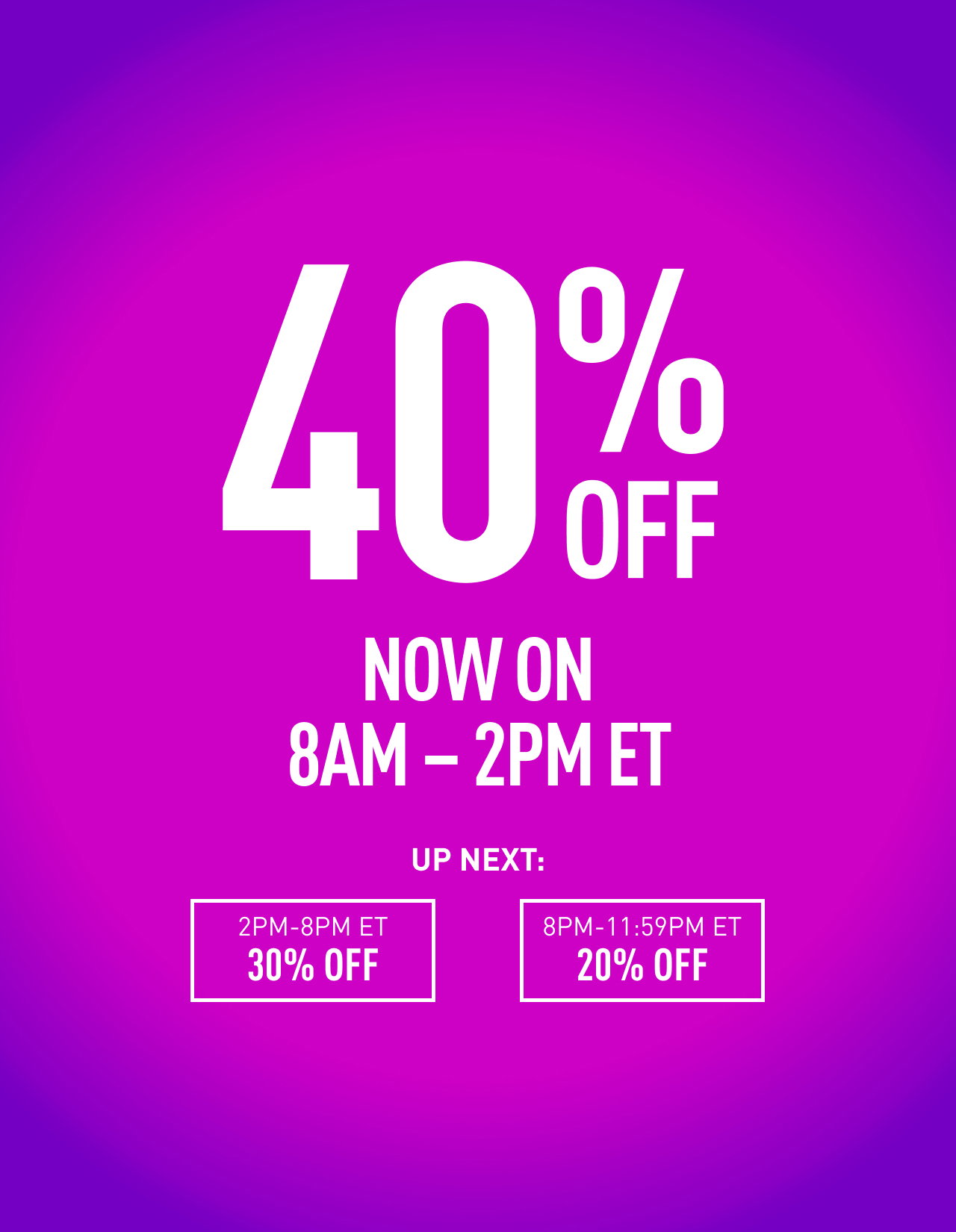 40% OFF NOW ON | 8AM - 2PM ET | UP NEXT: 2PM - 8PM ET 30% OFF , 8PM - 11:59 ET 20% OFF