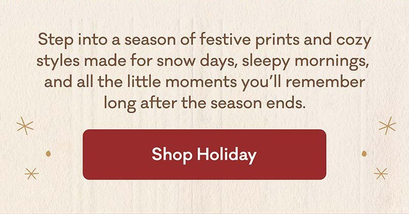 Step into a season of festive prints and cozy styles made for snow days, sleepy mornings,  and all the little moments you’ll remember long after the season ends. | Shop Holiday