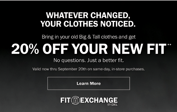 WHATEVER CHANGED, YOUR CLOTHES NOTICED. Bring in your old Big & Tall clothes and get 20% OFF YOUR NEW FIT**. No questions. Just a better fit. Valid now thru September 20th on same-day, in-store purchases. Learn More. FIT EXCHANGE BY DXL.