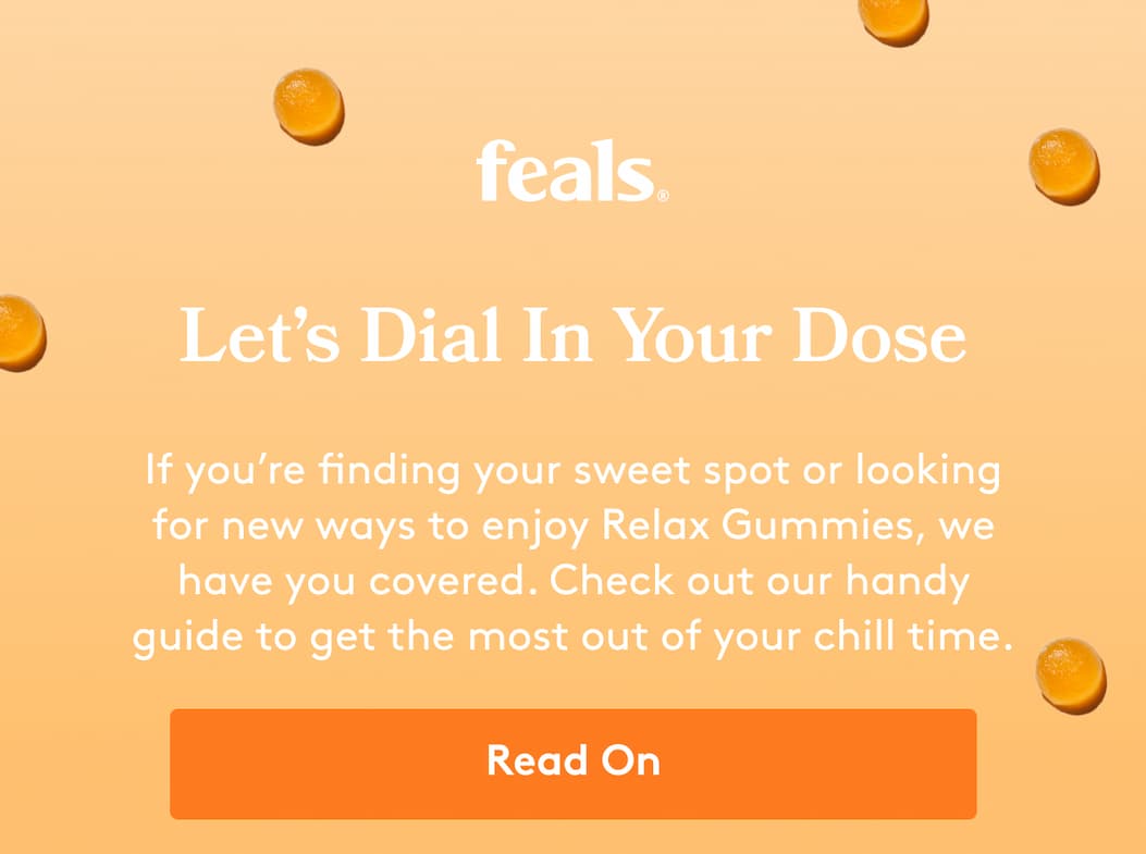 feals | Let’s Dial In Your Dose If you’re finding your sweet spot or looking for new ways to enjoy Relax Gummies, we have you covered. Check out our handy guide to get the most out of your chill time.