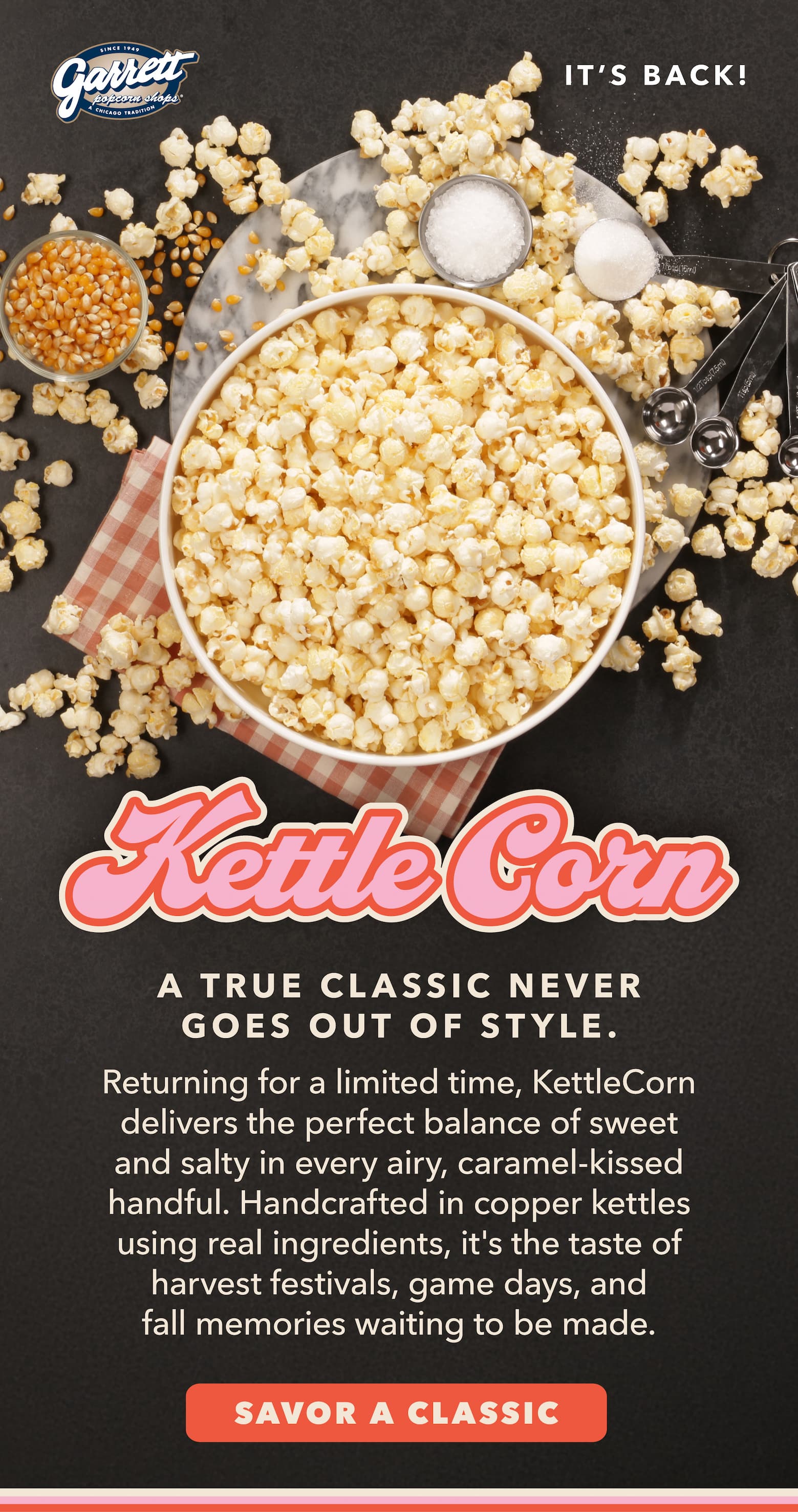  KettleCorn It's Back! A true classic never goes out of style.   Returning for a limited time, KettleCorn delivers the perfect balance of sweet and salty in every airy, caramel-kissed handful. Handcrafted in copper kettles using real ingredients, it's the taste of harvest festivals, game days, and fall memories waiting to be made. CTA Savor a Classic