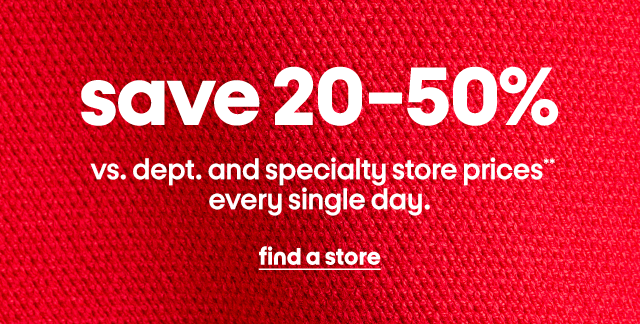 save 20-50% vs. dept. and specialty store prices  
every single day. find a store.