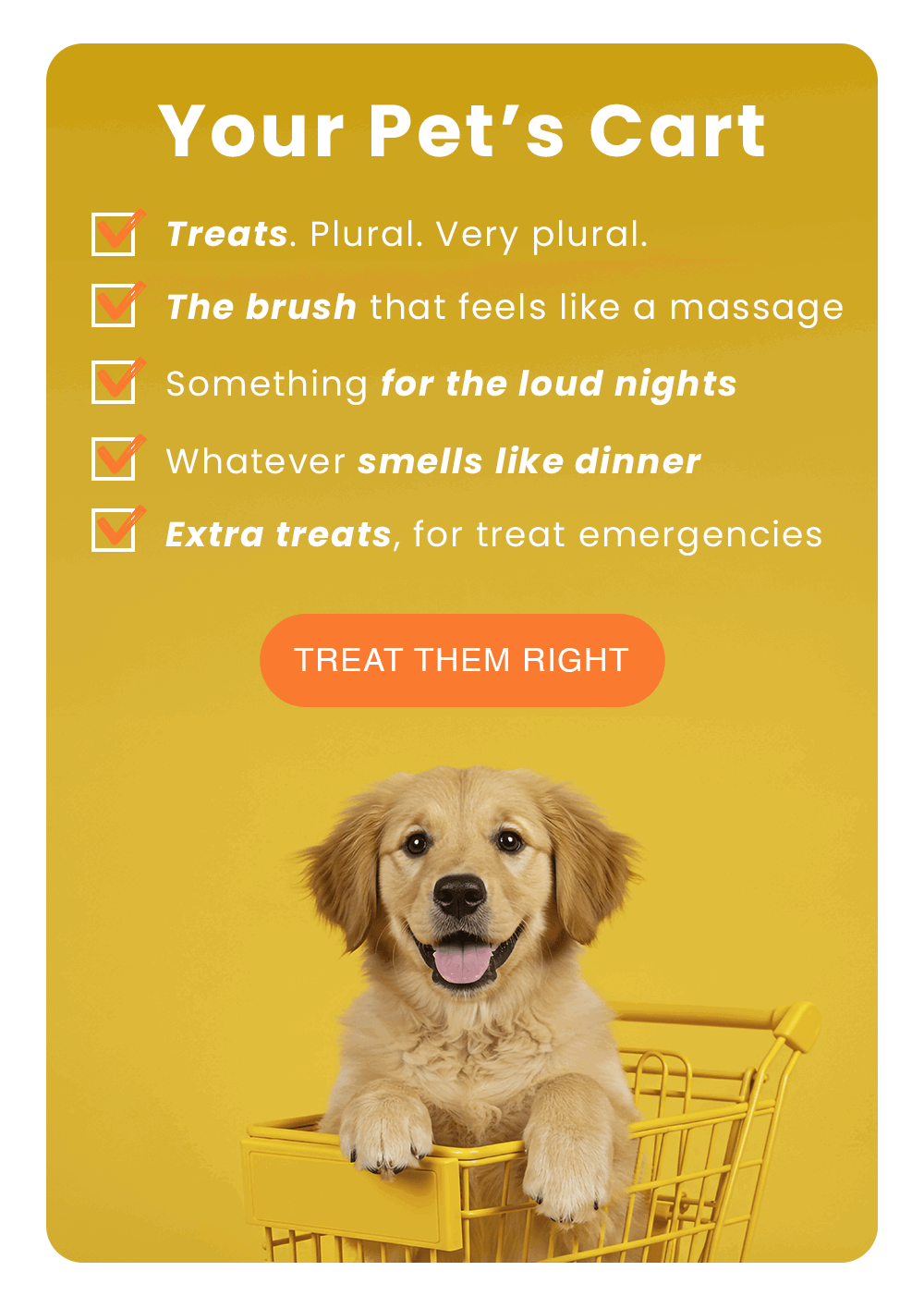 Your Pet’s Cart. - Treats. Plural. Very plural. - The brush that feels like a massage. - Something for the loud nights. - Whatever smells like dinner. - Extra treats, for treat emergencies