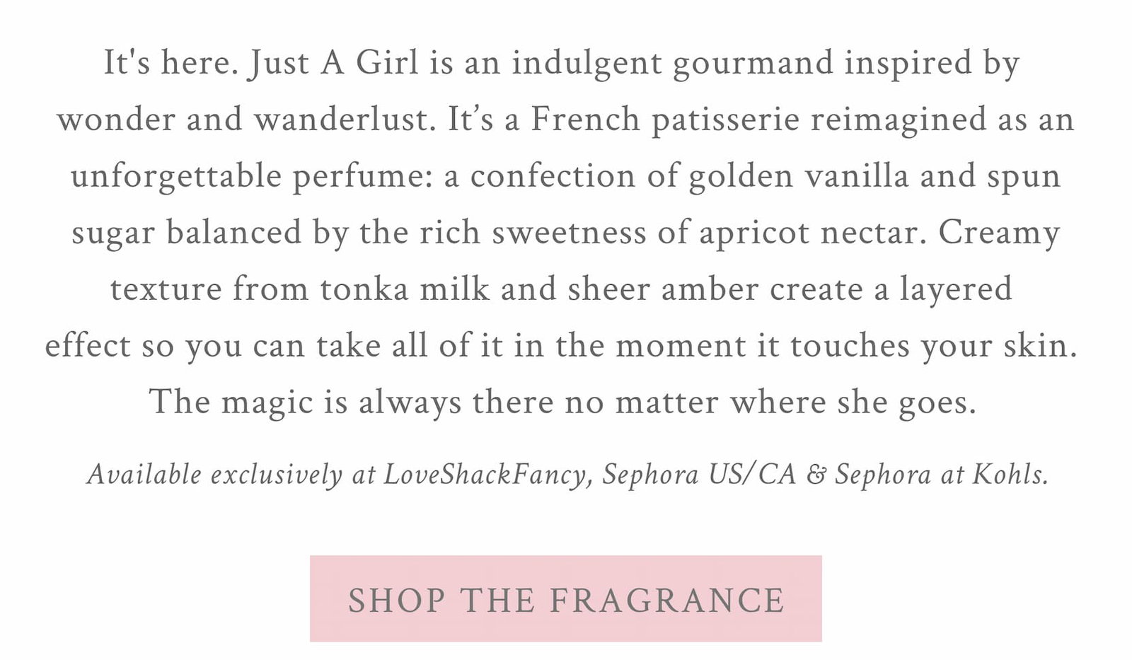 It's here. Just A Girl is an indulgent gourmand inspired by wonder and wanderlust. It’s a French patisserie reimagined as an unforgettable perfume: a confection of golden vanilla and spun sugar balanced by the rich sweetness of apricot nectar. Creamy texture from tonka milk and sheer amber create a layered effect so you can take all of it in the moment it touches your skin. The magic is always there no matter where she goes. <SHOP THE FRAGRANCE>