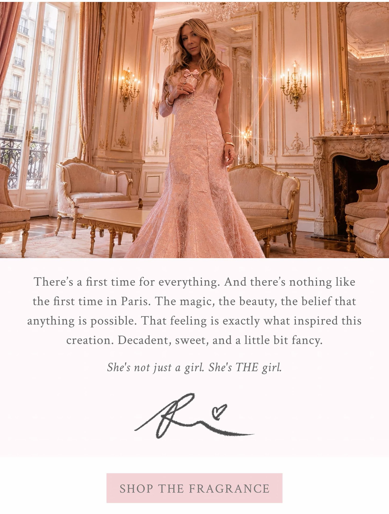  There's a first time for everything. And there's nothing like the first time in Paris. The magic, the beauty, the belief that anything is possible.  That feeling is exactly what inspired this creation. Decadent, sweet, and a little bit fancy.  She's Just a Girl, and she's everything.  Xx, Rebecca <SHOP THE FRAGRANCE>