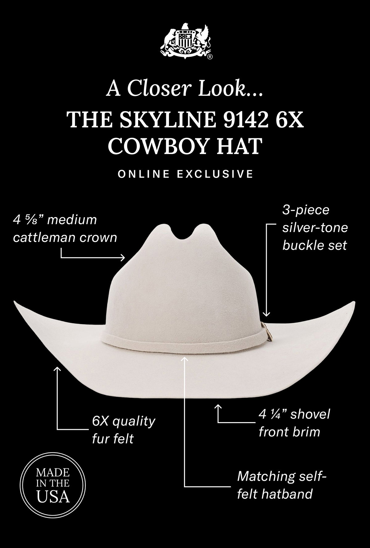 A Closer Look… The Skyline 9142 6X Cowboy Hat |  4 ⅝” medium cattleman crown |  4 ¼” shovel front brim | Matching self-felt hatband | 3-piece silver-tone buckle set | 6X quality fur felt ***Made in the USA