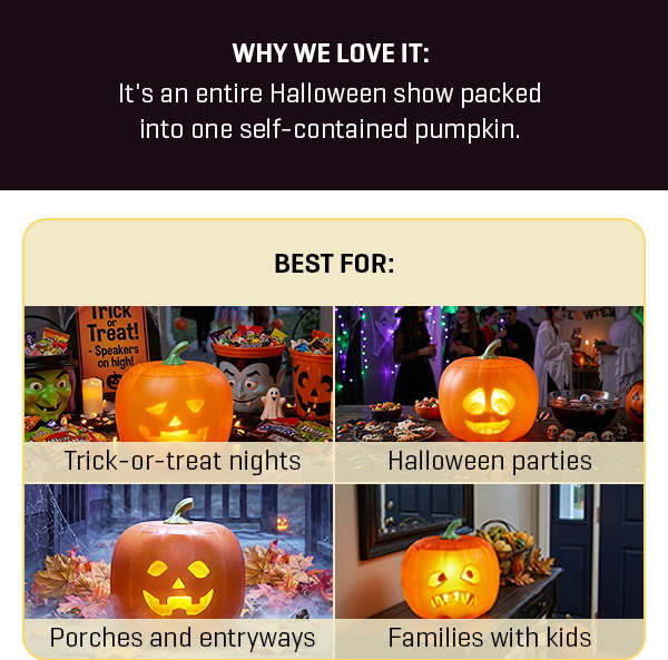 Our #1 Halloween decoration is one that talks back. Get our Animated Jack-O-Lantern and get 20% off.