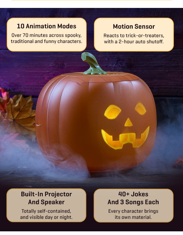 Our #1 Halloween decoration is one that talks back. Get our Animated Jack-O-Lantern and get 20% off.