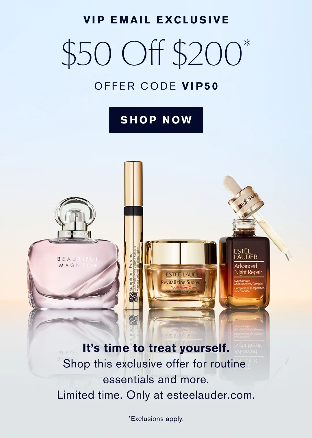 VIP EMAIL EXCLUSIVE. $50 off $200 Offer Code VIP50. Shop now. It is time to treat yourself. Shop the exclusive offer for routine essentials, and more. Limted Time. Only at esteelauder.com. *Exclusions apply. 