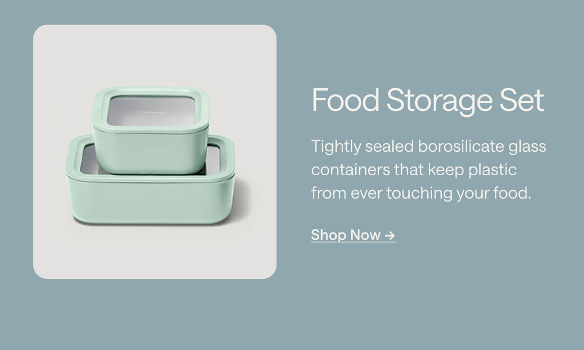 Food Storage Set Tightly sealed borosilicate glass containers that keep plastic from ever touching your food. Shop Now ->
