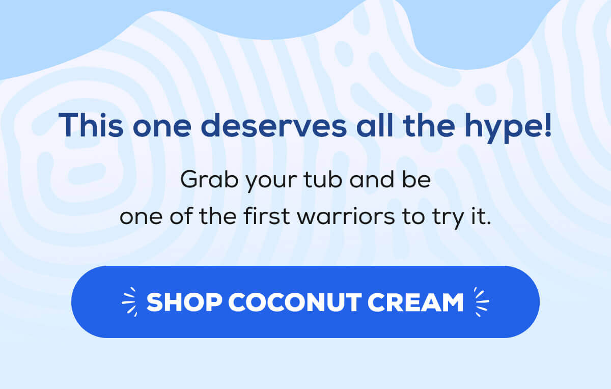 This one deserves all the hype!  Grab your tub and be one of the first warriors to try it. SHOP COCONUT CREAM 