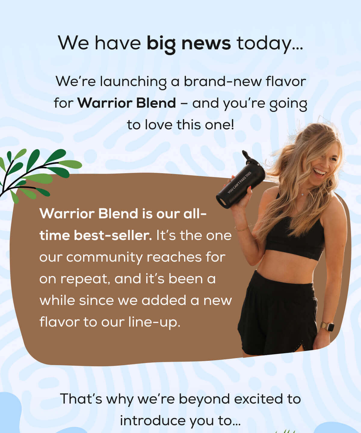 We have big news today…  We’re launching a brand-new flavor for Warrior Blend – and you’re going to love this one!  Warrior Blend is our all-time best-seller. It’s the one our community reaches for on repeat, and it’s been a while since we added a new flavor to our line-up. That’s why we’re beyond excited to introduce you to….