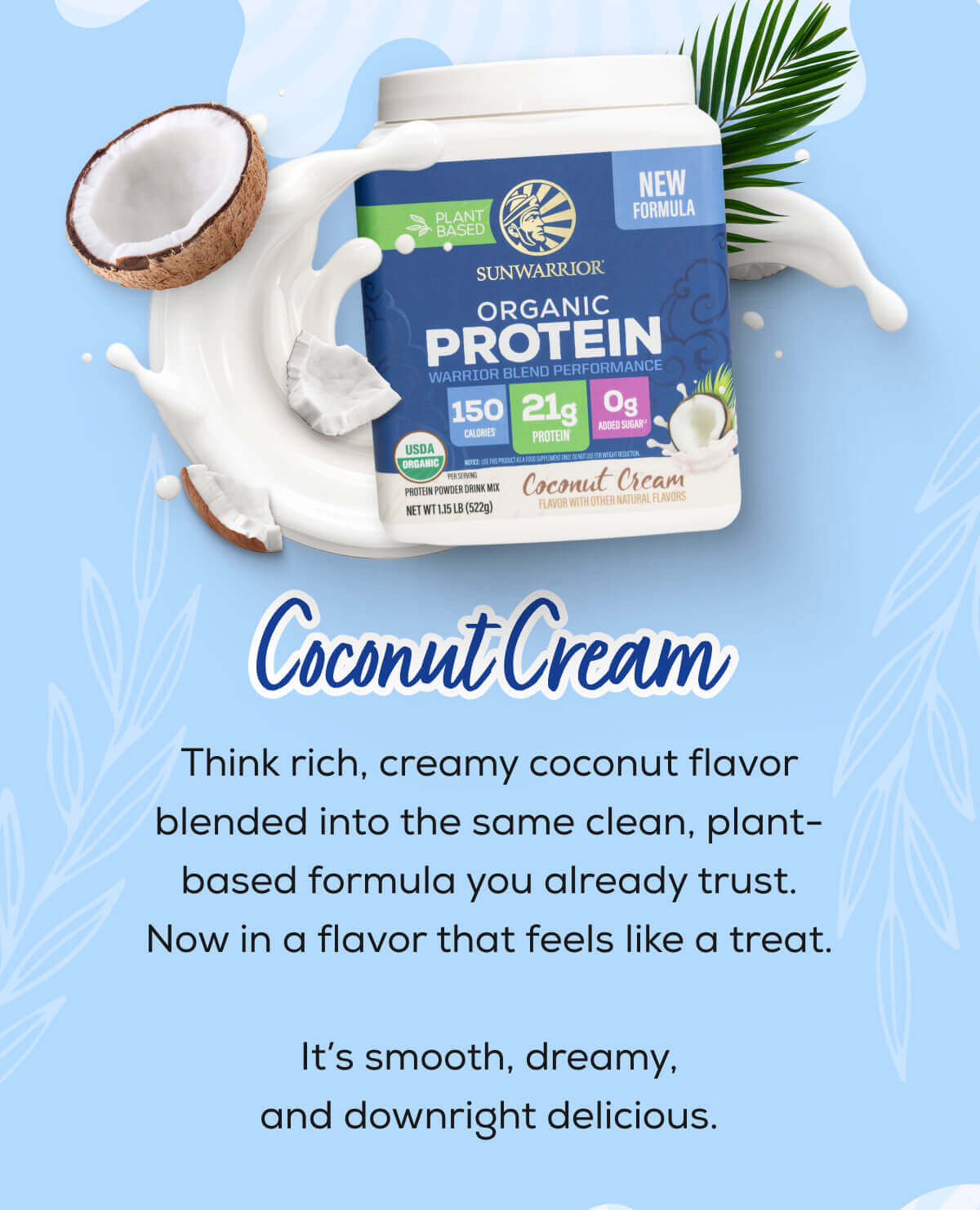 Coconut Cream   Think rich, creamy coconut flavor blended into the same clean, plant-based formula you already trust. Now in a flavor that feels like a treat.  It’s smooth, dreamy, and downright delicious. 