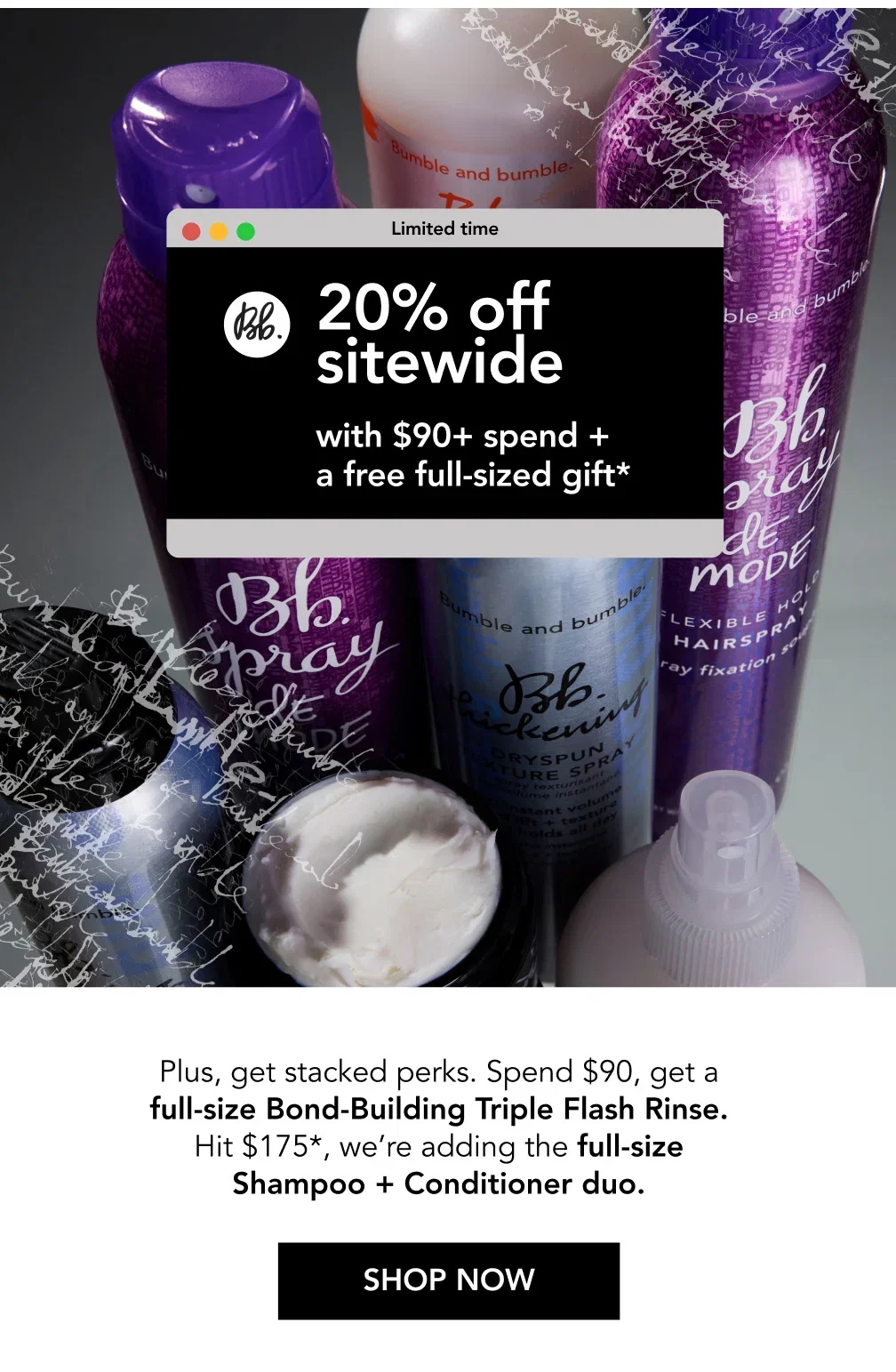 20% off sitewide with $90+ spend + a free full-sized gift* | Plus, get stacked perks. Spend $90, get a full-size Bond-Building Triple Flash Rinse. Hit $175*, we’re adding the full-size Shampoo + Conditioner duo. | SHOP NOW