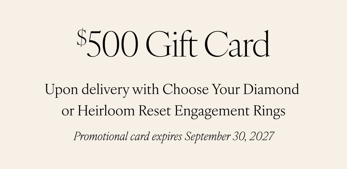$500 Gift Card. Upon delivery with Choose Your Diamond or Heirloom Reset Engagement Rings. Promotional card expires September 30, 2027.