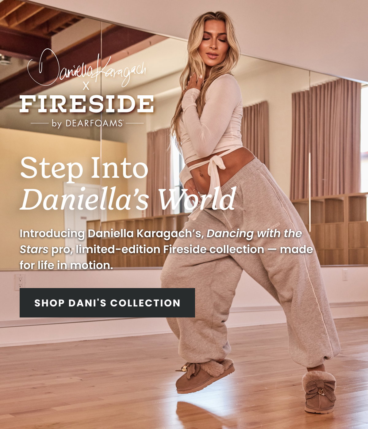 STEP INTO DANIELLA'S WORLD. introducing Daniella Karagach's, Dancing with the Stars pro, limited-edition Fireside collection - made for life in motion. SHOP DANI'S COLLECTION.