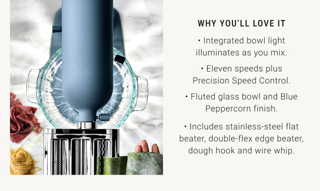 WHY YOU’LL LOVE IT • Integrated bowl light illuminates as you mix. • Eleven speeds plus Precision Speed Control. • Fluted glass bowl and Blue Peppercorn finish. • Includes stainless-steel flat beater, double-flex edge beater, dough hook and wire whip.