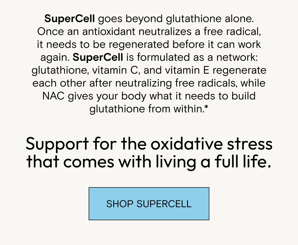 SuperCell goes beyond glutathione alone. Once an antioxidant neutralizes a free radical, it needs to be regenerated before it can work again. SuperCell is formulated as a network: glutathione, vitamin C, and vitamin E regenerate each other after neutralizing free radicals, while NAC gives your body what it needs to build glutathione from within.* Support for the oxidative stress that comes with living a full life. Shop SuperCell.