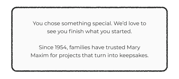 You chose something special. We’d love to see you finish what you started.  Since 1954, families have trusted Mary Maxim for projects that turn into keepsakes.