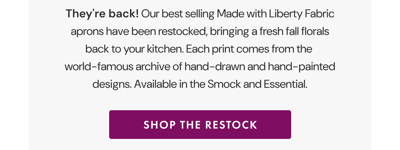 They’re back! | Our best selling Made with Liberty Fabric aprons have been restocked, bringing a fresh fall florals back to your kitchen. | Each print comes from the world-famous archive of hand-drawn and hand-painted designs. | Available in the Smock and Essential. | SHOP THE RESTOCK