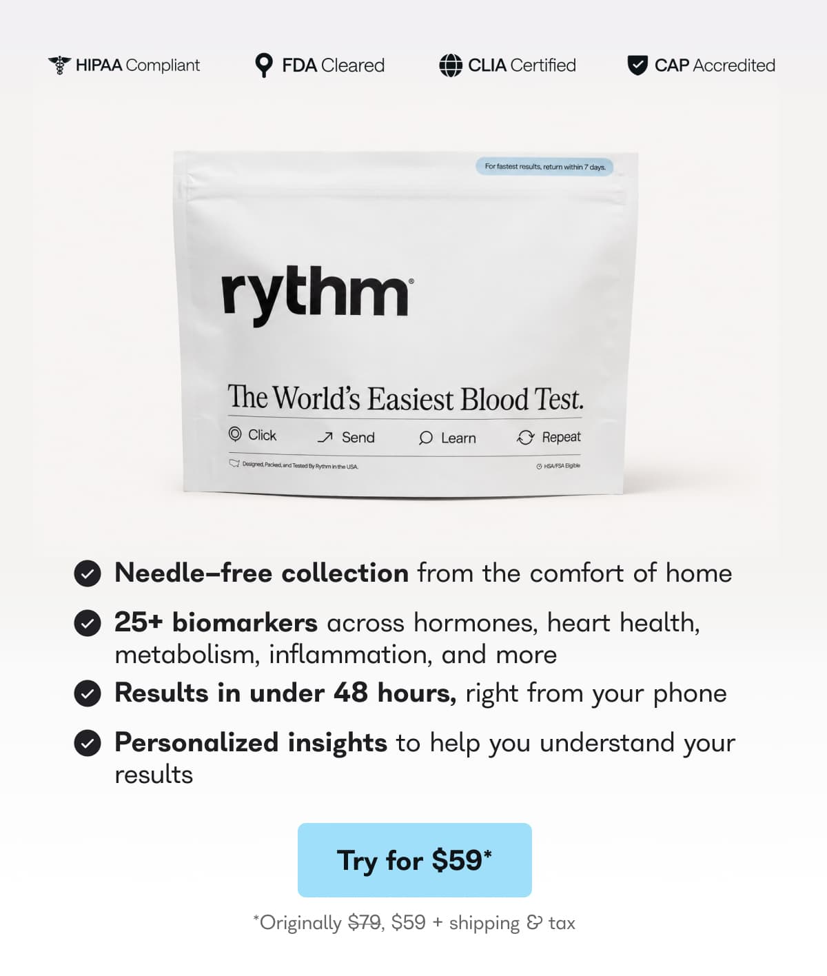 HIPAA Compliant, FDA cleared, CLIA certified, CAP accredited. rythm the world's easiest blood test. Needle free collection from the comfort of home. 25+ biomarkers across hormones, heart health, metabolism, inflammation, and more. Results in under 48 hours, right from your phone. Personalized insights to help you understand your results. - Try for $59*