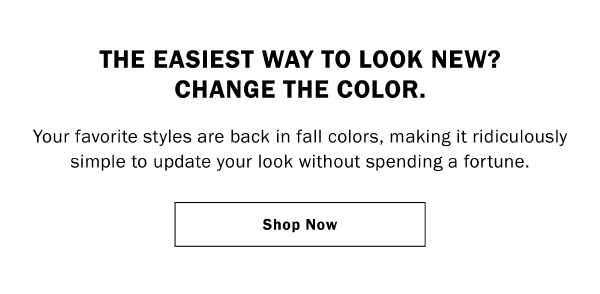 THE EASIEST WAY TO LOOK NEW? CHANGE THE COLOR. Your favorite styles are back in fall colors, making it ridiculously simple to update your look without spending a fortune. Shop Now