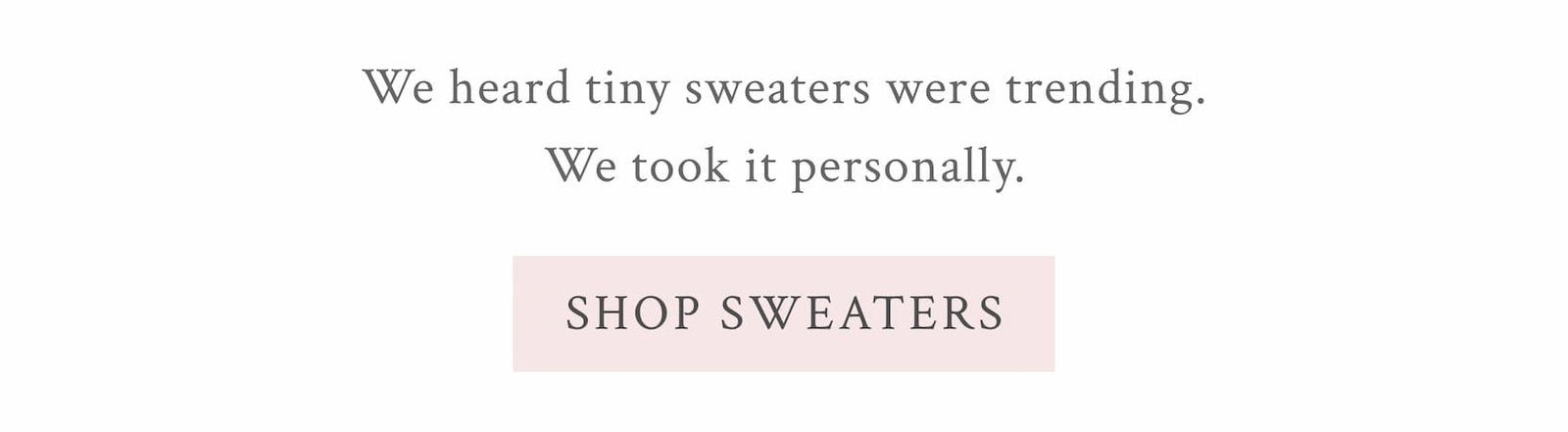 We heard tiny sweaters were trending. We took it personally. <SHOP SWEATERS>