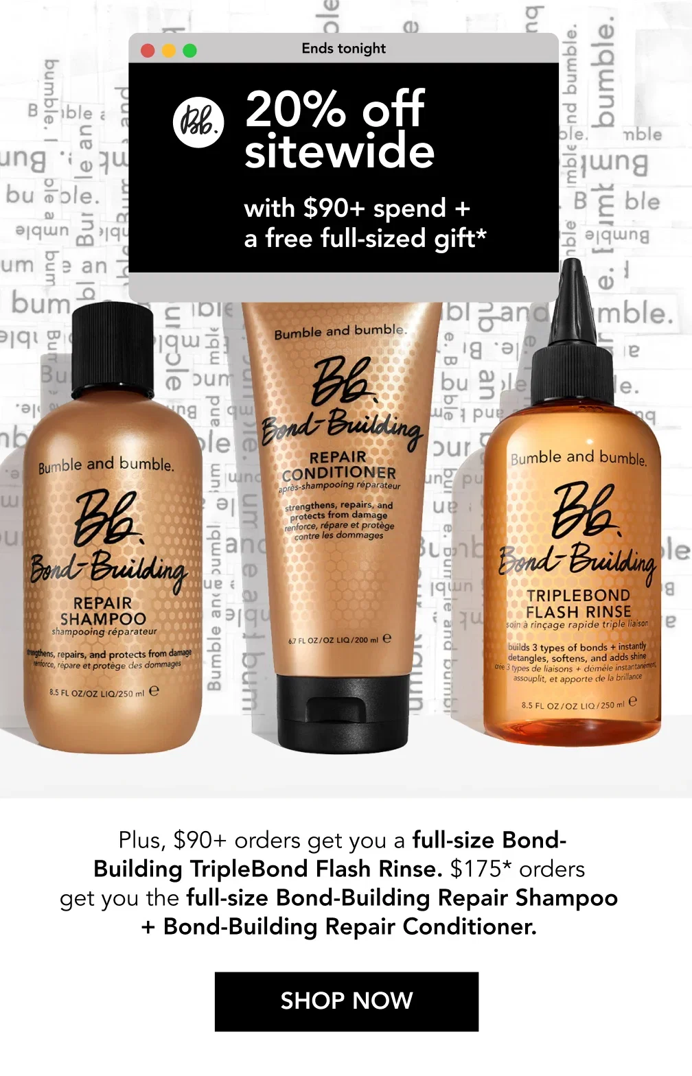 Ends tonight | 20% off sitewide with $90+ spend + a free full-sized gift* | Plus, $90+ orders get you a full-size Bond-Building TripleBond Flash Rinse. $175* orders get you the full-size Bond-Building Repair Shampoo + Bond-Building Repair Conditioner. | SHOP NOW Ends tonight | 20% off sitewide with $90+ spend + a free full-sized gift* | Plus, $90+ orders get you a full-size Bond-Building TripleBond Flash Rinse. $175* orders get you the full-size Bond-Building Repair Shampoo + Bond-Building Repair Conditioner. | SHOP NOW