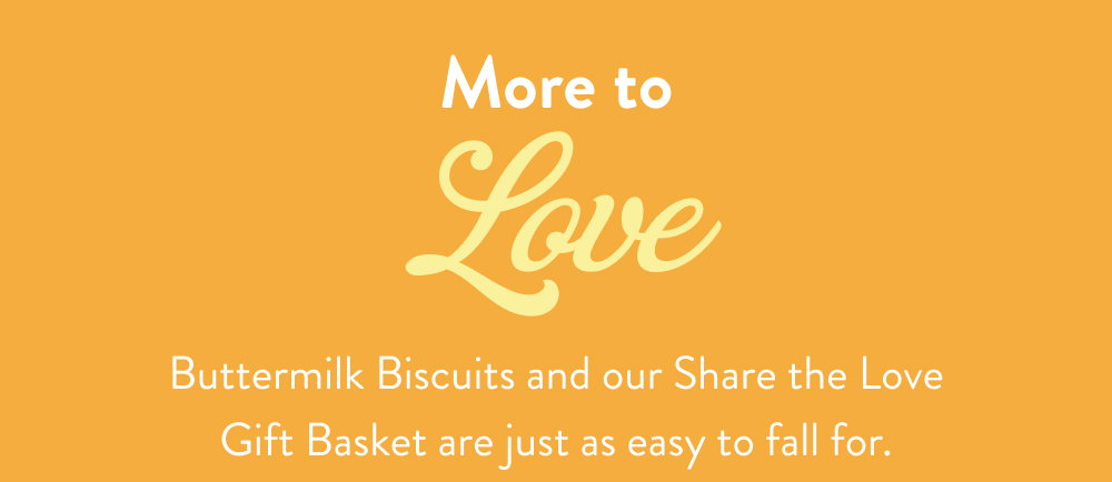 More to Love. Buttermilk Biscuits and our Share the Love Gift Basket are just as easy to fall for.