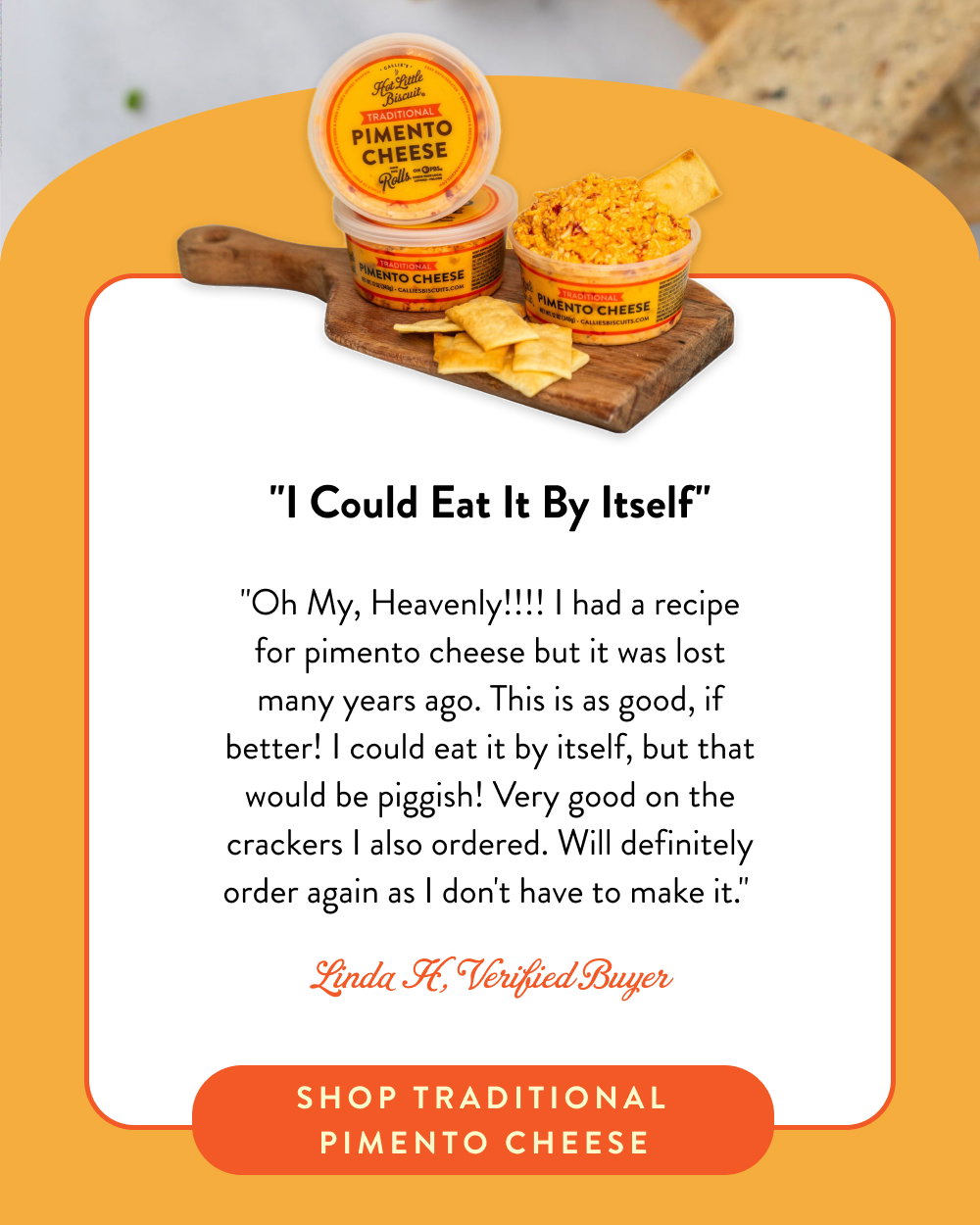 "I Could Eat It By Itself" "Oh My, Heavenly!!!! I had a recipe for pimento cheese but it was lost many years ago. This is as good, if better! I could eat it by itself, but that would be piggish! Very good on the crackers I also ordered. Will definitely order again as I don't have to make it."  Linda H, Verified Buyer