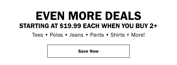 EVEN MORE DEALS STARTING AT $19.99 EACH WHEN YOU BUY 2+. Tees • Polos • Jeans • Pants • Shirts + More! Save Now