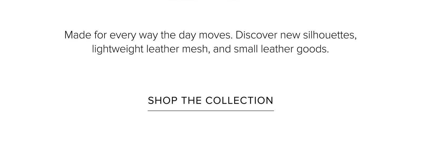 Made for every way the day moves. Discover new silhouettes, lightweight leather mesh, and small leather goods. SHOP THE COLLECTION